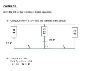 Question #2
Solve the following systems of linear equations:
a) Using Kirchhoff's laws find the currents in the circuit
12 V
4 Ω
1₁
b) x +y+z= -9
2x + 5y + 2z = -18
-x+6y3z = 19
12 Ω
1₂
24 V
13
U 8