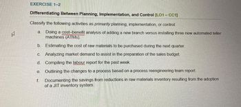 EA
EXERCISE 1-2
Differentiating Between Planning, Implementation, and Control [LO1-CC1]
Classify the following activities as primarily planning, implementation, or control:
a. Doing a cost-benefit analysis of adding a new branch versus installing three new automated teller
machines (ATMs).
b. Estimating the cost of raw materials to be purchased during the next quarter.
C. Analyzing market demand to assist in the preparation of the sales budget.
d. Compiling the labour report for the past week.
e. Outlining the changes to a process based on a process reengineering team report.
f.
Documenting the savings from reductions in raw materials inventory resulting from the adoption
of a JIT inventory system.