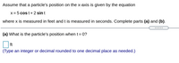 Assume that a particle's position on the x-axis is given by the equation

\[ x = 5 \cos t + 2 \sin t \]

where \( x \) is measured in feet and \( t \) is measured in seconds. Complete parts (a) and (b).

---

(a) What is the particle's position when \( t = 0 \)?

\[ \square \] ft

(Type an integer or decimal rounded to one decimal place as needed.)