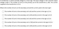 A transformer is used to provide voltage to a neon sign. The input voltage is 120 V and the output
voltage is 600 V. The number of turns on the primary coil of the transformer is 300. The current
supplied to the transformer is 2.5 A.
What is the number of turns on the secondary coil and the current used in the neon sign?
The number of turns in the secondary coil is 60 and the current in the sign is 2.5 A
The number of turns in the secondary coil is 240 and the current in the sign is 0.5 A
The number of turns in the secondary coil is 60 and the current in the sign is 0.5 A
The number of turns in the secondary coil is 1500 and the current in the sign is 0.5 A
The number of turns in the secondary coil is 240 and the current in the sign is 2.5 A
