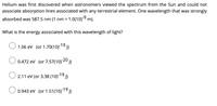 Helium was first discovered when astronomers viewed the spectrum from the Sun and could not
associate absorption lines associated with any terrestrial element. One wavelength that was strongly
absorbed was 587.5 nm (1 nm = 1.0(10)9 m).
What is the energy associated with this wavelength of light?
O 1.06 ev (or 1.70(10)19
-20
0.472 ev (or 7.57(10)2º )
O 2.11 ev (or 3.38 (10)19
O 0.943 ev (or 1.51(10)19)
