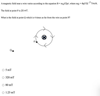 A magnetic field near a wire varies according to the equation B = mol/2pr, where mo = 4p(10) - Tm/A.
The field at point P is 20 mT.
What is the field at point Q which is 4 times as far from the wire as point P?
5 mT
320 mT
80 mT
1.25 mT
