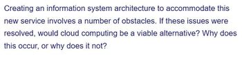 Creating an information system architecture to accommodate this
new service involves a number of obstacles. If these issues were
resolved, would cloud computing be a viable alternative? Why does
this occur, or why does it not?