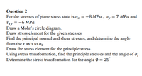 Question 2
For the stresses of plane stress state is ox = -8 MPa , Oy = 7 MPa and
Txy = -6 MPa
Draw a Mohr's circle diagram.
Draw stress element for the given stresses
Find the principal normal and shear stresses, and determine the angle
from the x axis to ơ1
Draw the stress element for the principle stress.
Using stress transformation, find the principle stresses and the angle of o,
Determine the stress transformation for the angle Ø = 25°
