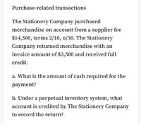 Purchase-related transactions
The Stationery Company purchased
merchandise on account from a supplier for
$14,500, terms 2/10, n/30. The Stationery
Company returned merchandise with an
invoice amount of $3,500 and received full
credit.
a. What is the amount of cash required for the
payment?
b. Under a perpetual inventory system, what
account is credited by The Stationery Company
to record the return?
