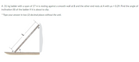A 31-kg ladder with a span of 17 m is resting against a smooth wall at B and the other end rests at A with us = 0.29. Find the angle of
inclination (0) of the ladder if it is about to slip.
**Type your answer in two (2) decimal places without the unit.
