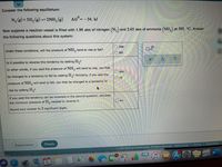 Consider the following equilibrium:
N, (g) + 3H, (g) = 2NH, (g)
AG=-34. kJ
Now suppose a reaction vessel is filled with 1.96 atm of nitrogen (N,) and 2.65 atm of ammonia (NH,) at 505. °C. Answer
the following questions about this system:
do
rise
Under these conditions, will the pressure of NH, tend to rise or falI?
fall
Is it possible to reverse this tendency by adding H,?
In other words, if you said the pressure of NH, will tend to rise, can that
yes
be changed to a tendency to fall by adding H,? Similarly, if you said the
no
pressure of NH, will tend to fall, can that be changed to a tendency to
rise by adding H,?
If you said the tendency can be reversed in the second question, calculate
the minimum pressure of H, needed to reverse it.
atm
Round your answer to 2 significant digits.
Explanation
Check
Terms of Use
Privacy Accessibility
©2021 McGraw-Hill Education. All Rights Reserved.
o aftmuPAnp an eaPuAL CamtPIL adninu safl cauOud.va nLIOMIPaM aidune anans.amnain.
W
O O
