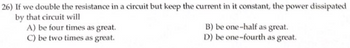 26) If we double the resistance in a circuit but keep the current in it constant, the power dissipated
by that circuit will
A) be four times as great.
C) be two times as great.
B) be one-half as great.
D) be one-fourth as great.