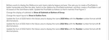 Brittany wants to display the Melbourne swim teams data by league and year. She asks you to create a PivotTable to
better manipulate and filter the data. Switch to the Melbourne PivotTable worksheet, and then create a PivotTable in cell
A1 based on the SwimTeams table. Update the PivotTable as follows so that it matches Final Figure 3:
Change the display of subtotals to Show all Subtotals at Bottom of Group.
Change the report layout to Show in Outline Form.
Update the Sum of 2020 field in the Values area to display the name 2020 Wins with the Number number format with 0
decimal places.
Update the Sum of 2021 field in the Values area to display the name 2021 Wins with the Number number format with 0
decimal places.
Update the Sum of 2022 field in the Values area to display the name 2022 Wins with the Number number format with 0
decimal places.
