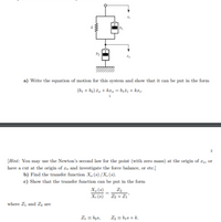 a) Write the equation of motion for this system and show that it can be put în the form
(b1 + b2)ž, + kr, = b;i; + krj-
[Hint: You may use the Newton's second law for the point (with zero mass) at the origin of I9, or
have a cut at the origin of zə and investigate the force balance, or etc.]
b) Find the transfer function X, (s) /X; (s).
c) Show that the transfer function can be put în the form
X,(s).
X; (s)¯ Z2 + Z1'
where Z1 and Zz are
Z1 = b2s,
2 = bịs + k.
w
