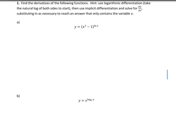 1. Find the derivatives of the following functions. Hint: use logarithmic differentiation (take
the natural log of both sides to start), then use implicit differentiation and solve for
substituting in as necessary to reach an answer that only contains the variable x.
dy
dx'
a)
b)
y = (x² - 1)Inx
y = xlog₂ x
|