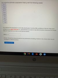 You intend to estimate a population mean u with the following sample.
21.7
-12.4
47.8
57.7
44.5
63.6
12.5
32.2
9.7
0.5
You believe the population is normally distributed. Find the 99% confidence interval. Enter your
answer as an open-interval (i.e., parentheses) accurate to twp decimal places (because the sample
data are reported accurate to one decimal place).
99% C.I. =
Answer should be obtained without any preliminary rounding. However, the critical value may be
rounded to 3 decimal places.
Submit Question
M
hp
