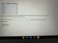 Ages
Number of students
15-18
3
19-22
8.
23-26
8
27-30
3
31-34
2
35-38
10
Based on the frequency distribution above, find the cumulative frequency for the class 27-30. (Your
total should include the frequency for this class.)
Cumulative Frequency =
Give your answer rounded to one
decimal place
Check Answer
