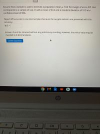 Assume that a sample is used to estimate a population mean u. Find the margin of error M.E. that
corresponds to a sample of size 21 with a mean of 83.4 and a standard deviation of 16.9 at a
confidence level of 99%.
Report ME accurate to one decimal place because the sample statistics are presented with this
accuracy.
M.E. =
Answer should be obtained without any preliminary rounding. However, the critical value may be
rounded to 3 decimal places.
Submit Question
hp
24
