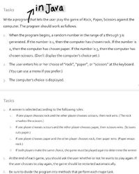 in Java
Tasks
Write a program that lets the user play the game of Rock, Paper, Scissors against the
computer. The program should work as follows.
1. When the program begins, a random number in the range of 1 through 3 is
generated. If the number is 1, then the computer has chosen rock. If the number is
2, then the computer has chosen paper. If the number is 3, then the computer has
chosen scissors. (Don't display the computer's choice yet.)
2. The user enters his or her choice of "rock", "paper", or "scissors" at the keyboard.
(You can use a menu if you prefer.)
3. The computer's choice is displayed.
Tasks
4. A winner is selected according to the following rules:
a. If one player chooses rock and the other player chooses scissors, then rock wins. (The rock
smashes the scissors.)
b. If one player chooses scissors and the other player chooses paper, then scissors wins. (Scissors
cuts paper.)
C.
If one player chooses paper and the other player chooses rock, then paper wins. (Paper wraps
rock.)
d. If both players make the same choice, the game must be played again to determine the winner
5. At the end of each game, you should ask the user whether or not he wants to play again. If
the user chooses to play again, the game should be restarted automatically.
6. Be sure to divide the program into methods that perform each major task.
