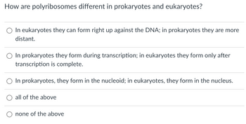 How are polyribosomes different in prokaryotes and eukaryotes?
In eukaryotes they can form right up against the DNA; in prokaryotes they are more
distant.
In prokaryotes they form during transcription; in eukaryotes they form only after
transcription is complete.
In prokaryotes, they form in the nucleoid; in eukaryotes, they form in the nucleus.
all of the above
none of the above