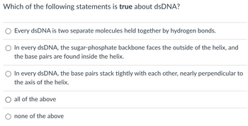 Which of the following statements is true about dsDNA?
Every dsDNA is two separate molecules held together by hydrogen bonds.
In every dsDNA, the sugar-phosphate backbone faces the outside of the helix, and
the base pairs are found inside the helix.
O In every dsDNA, the base pairs stack tightly with each other, nearly perpendicular to
the axis of the helix.
all of the above
none of the above