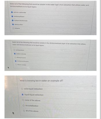 Select all of the following that would be soluble in the water layer of an extraction that utilizes water and
dichloromethane as its liquid layers:
calcium carbonate
methoxyethane
sodium bicarbonate
diethyl ether
O toluene
Select all of the following that would be soluble in the dichloromethane layer of an extraction that utilizes
water and dichloromethane as its liquid layers:
Ocyclopentane
sodium chloride
Oethoxypropane
methylcyclohexane
Dithium acetate
What is brewing tea in water an example of?
O solid-liquid extraction
liquid-liquid extraction
O none of the above
O recrystallization
O all of the above