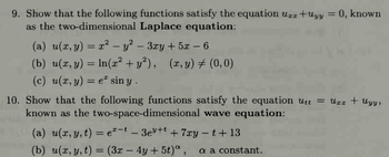 9. Show that the following functions satisfy the equation Urr +Uyy = 0, known
as the two-dimensional Laplace equation:
(a) u(x,y) = x² − y² − 3xy + 5x − 6
(b) u(x, y) = ln(x² + y²), (x,y) ‡ (0,0)
(c) u(x, y) = eª sin y.
10. Show that the following functions satisfy the equation Utt = Uxx + Uyy,
known as the two-space-dimensional wave equation:
(a) u(x, y, t) = e¹-t — 3e³+¹ +7xy - t + 13
(b) u(x, y, t) = (3x − 4y + 5t)ª, a a constant.