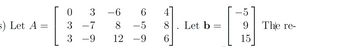 The text presents a mathematical problem involving matrices. 

Matrix \( A \) is given as:
\[
A = 
\begin{bmatrix}
0 & 3 & -6 & 6 & 4 \\
3 & -7 & 8 & -5 & 8 \\
3 & -9 & 12 & -9 & 6
\end{bmatrix}
\]

Matrix \( b \) is defined as:
\[
b = 
\begin{bmatrix}
-5 \\
9 \\
15
\end{bmatrix}
\]

Note: The text cuts off with "The re-" indicating it continues beyond what is shown.