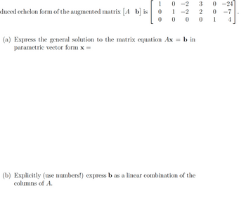 The reduced echelon form of the augmented matrix \([A \, \mathbf{b}]\) is 

\[
\begin{bmatrix}
1 & 0 & -2 & 3 & 0 & -24 \\
0 & 1 & -2 & 2 & 0 & -7 \\
0 & 0 & 0 & 0 & 1 & 4 
\end{bmatrix}
\]

(a) Express the general solution to the matrix equation \(A\mathbf{x} = \mathbf{b}\) in parametric vector form \(\mathbf{x} =\)

(b) Explicitly (use numbers!) express \(\mathbf{b}\) as a linear combination of the columns of \(A\).