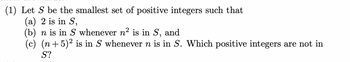 (1) Let \( S \) be the smallest set of positive integers such that
   (a) \( 2 \) is in \( S \),
   (b) \( n \) is in \( S \) whenever \( n^2 \) is in \( S \), and
   (c) \( (n+5)^2 \) is in \( S \) whenever \( n \) is in \( S \). Which positive integers are not in \( S \)?