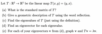 Let T : R² → R² be the linear map T(x, y)
=
(y,x).
(a) What is the standard matrix of T?
(b) Give a geometric description of T using the word reflection.
(c) Find the eigenvalues of T (just using the definition).
(d) Find an eigenvector for each eigenvalue.
(e) For each of your eigenvectors v from (d), graph v and Tv = \v.