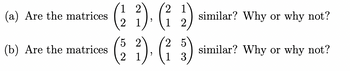 ### Matrix Similarity Questions

**(a)** Are the matrices 

\[ 
\begin{pmatrix} 
1 & 2 \\ 
2 & 1 
\end{pmatrix} 
, 
\begin{pmatrix} 
2 & 1 \\ 
1 & 2 
\end{pmatrix} 
\]

similar? Why or why not?

**(b)** Are the matrices 

\[ 
\begin{pmatrix} 
5 & 2 \\ 
2 & 1 
\end{pmatrix} 
, 
\begin{pmatrix} 
2 & 5 \\ 
1 & 3 
\end{pmatrix} 
\]

similar? Why or why not?