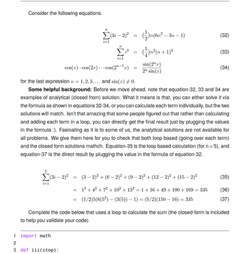 ## Consider the Following Equations

### Equations:
\[
\sum_{i=1}^{n} (3i - 2)^2 = \frac{1}{2}n(6n^2 - 3n - 1) \quad (32)
\]

\[
\sum_{i=1}^{n} i^3 = \frac{1}{4}n^2(n + 1)^2 \quad (33)
\]

\[
\cos(x) \cdot \cos(2x) \cdots \cos(2^{n-1}x) = \frac{\sin(2^n x)}{2^n \sin(x)} \quad (34)
\]

For the last expression, \( n = 1, 2, 3, \ldots \) and \(\sin(x) \neq 0\).

### Some Helpful Background:
Before we move ahead, note that equations 32, 33, and 34 are examples of analytical (closed-form) solutions. This means that you can either solve them via the formulas as shown or calculate each term individually, and both solutions will match. Isn’t it amazing that some people figured out that rather than calculating and adding each term in a loop, you can directly get the final result by plugging the values in the formula?

While this is fascinating to some of us, analytical solutions are not available for all problems. These examples are provided to help check that both loop-based (calculating each term iteratively) and closed-form solutions match. Equations 35 to 37 demonstrate this for \( n = 5 \).

### Loop-Based Calculation:
\[
\sum_{i=1}^{5} (3i - 2)^2 = (3 - 2)^2 + (6 - 2)^2 + (9 - 2)^2 + (12 - 2)^2 + (15 - 2)^2 \quad (35)
\]

Breaking it down:
\[
= 1^2 + 4^2 + 7^2 + 10^2 + 13^2 = 1 + 16 + 49 + 100 + 169 = 335 \quad (36)
\]

### Closed-Form Solution:
\[
= (1/2)5(6(5^2) - 3(5)) - 1 = (5