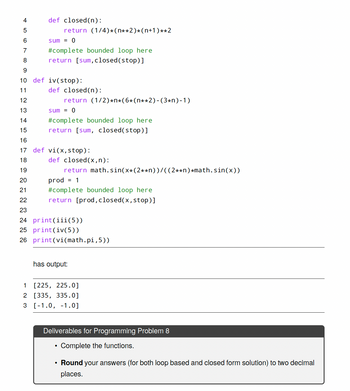 ```python
4   def closed(n):
5       return (1/4)*(n**2)*(n+1)**2
6       sum = 0
7       #complete bounded loop here
8       return [sum,closed(stop)]
9       
10  def iv(stop):
11      def closed(n):
12          return (1/2)*n*(6*(n**2)-(3*n)-1)
13      sum = 0
14      #complete bounded loop here
15      return [sum, closed(stop)]
16      
17  def vi(x,stop):
18      def closed(x,n):
19          return math.sin(x+(2**n))/((2**n)*math.sin(x))
20      prod = 1
21      #complete bounded loop here
22      return [prod,closed(x,stop)]
23      
24  print(iii(5))
25  print(iv(5))
26  print(vi(math.pi,5))
```

**Explanation:**

This Python code contains three functions: `closed`, `iv`, and `vi`, each designed to calculate a mathematical expression based on the given parameters and return a list of values. The functions `iv` and `vi` contain nested functions also named `closed`.

- **Function `closed(n)`**: 
  - Computes an expression using the formula \((1/4) \cdot (n^2) \cdot (n+1)^2\).
  - Returns a list containing the sum (uninitialized loop) and the result of the expression with `n` equal to `stop`.

- **Function `iv(stop)`**:
  - Contains a nested function `closed(n)` which computes a different formula: \((1/2) \cdot n \cdot (6 \cdot (n^2) - (3 \cdot n) - 1)\).
  - Returns a list with the sum (uninitialized loop) and the result of the nested `closed(stop)`.

- **Function `vi(x, stop)`**:
  - Contains a nested function `closed(x, n)` which calculates using trigonometric functions: \(\frac{\sin(x+(2^n))}{((2^n) \cdot \sin(x))}\).
  - Returns a list with the product (uninitialized loop) and the result of `closed(x, stop)`.

Print statements show outputs