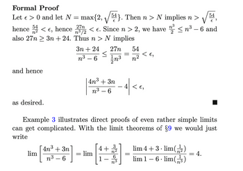 Formal Proof
Let e > 0 and let N =
54
max{2, ¹}. Then n > N implies n > € 9
54
27n
hence 2 < €, hence < €. Since n > 2, we have 2³ ≤ n³ – 6 and
n³/2
n²
also 27n3n+24.
Thus n > N implies
and hence
as desired.
lim
3n+24
n³-6
4n³ + 3n"
3
n³-6
<
=
= lim
27n
1/1/n³
3
4n³ + 3n
n³-6
Example 3 illustrates direct proofs of even rather simple limits
can get complicated. With the limit theorems of §9 we would just
write
4+
1
=
n3
54
n²
< €₂
4 < €,
=
lim 4+ 3. lim(2)
lim 1-6. lim(3)
= 4.