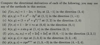 Compute the directional derivatives of each of the following; you may use
any of the methods in this section.
(a) f(x₁, x₂) = 1 − 2x1 + 3x2 at (2, -1) in the direction (3, 4)
(b) q(x, y) = 7+ x² − 2y² at (1, 1) in the direction (1, -1)
(c) h(x, y) = (1 + x² + y²)-¹ at (1, 2) in the direction (1,0)
(d) f(r, s) = 1 - 3r+rs at (0,6) in the direction (0, 1)
(e) k(x, y) = xsin y at (1,7) in the direction (0, 1)
(f) y(x₁, x2, x3) = x² + 2x² + 3x3 at (0, 0, -1) in the direction (2,2,1)
(g) u(x, y, z) = xyz at (1,0, 3) in the direction (3, 2, -6)
(h) p(x, y, z) = xye³+² at (1,3,-3) in the direction (4, -2,4).