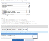 The following data is for a company that produces a single product.
selling price
24
193
Units in beginning inventory
Units produced
Units sold
3,090
2,910
variable costs per unit:
Direct materials
53
Direct labor
$
24
59
Variable manufacturing overhead
variable selling and administrative expense
Fixed costs:
15
13
Fixed manufacturing overhead
Fixed selling and administrative
$ 89,610
$ $,730
Requlred:
a. What Is the unit product cost for the month under varlable costing?
b. What is the unit product cost for the month under absorption costing?
c. Prepare a contribution format income statement for the month using varlable costing.
d. Prepare an Income statement for the month using absorption costing.
e. Reconcile the varlable costing and absorption costing net operating incomes for the month.
Complete this question by entering your answers in the tabs below.
Required A
Required B
Required C
Required D
Required E
Reconcile the variable costing and absorption costing net operating incomes for the month.
Reconciliation of Variable Costing and Absorption Costing Net Operating Incomes
Variable costing net operating income (loss)
Absorption costing net operating income (loss)
< Required D
Required E
