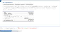 Required information
[The following information applies to the questions displayed below]
A company is considering a five-year project that would require a $2,812,000 investment in equipment with a useful life of
five years and no salvage value. The company's discount rate is 16%. The project would provide net operating income in
each of five years as follows:
Sales
$ 2,855,000
Variable expenses
Contribution margin
Fixed expenses:
1,010,000
1,845,000
Advertising, salaries, and other fixed
out-of-pocket costs
Depreciation
Total fixed expenses
$ 798,000
562,400
1,360,400
Net operating income
24
484,600
3. What is the project's payback period? (Round your answer to 2 decimal places.)
Project's payback period
years
