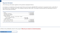 Required information
[The following information applies to the questions displayed below.]
A company is considering a five-year project that would require a $2,812,000 investment in equipment with a useful life of
five years and no salvage value. The company's discount rate is 16%. The project would provide net operating income in
each of five years as follows:
$ 2,855,000
1,010,000
1,845,000
Sales
Variable expenses
Contribution margin
Fixed expenses:
Advertising, salaries, and other fixed
out-of-pocket costs
Depreciation
Total fixed expenses
$ 798,000
562,400
1,360,400
Net operating income
484,600
2. What is the profitability index for this project? (Round your answer to 2 decimal places.)
Profitability index
