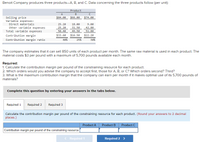 Benoit Company produces three products-A, B, and C. Data concerning the three products follow (per unit):
Product
A
B
Selling price
Variable expenses:
Direct materials
Other variable expenses
Total variable expenses
$84.00
$66.00
$74.00
25.20
18.00
9.00
25.20
31.50
42.80
50.40
49.50
51.80
Contribution margin
$33.60
$16.50
$22.20
Contribution margin ratio
40%
25%
30%
The company estimates that it can sell 850 units of each product per month. The same raw material is used in each product. The
material costs $3 per pound with a maximum of 5,700 pounds available each month.
Required:
1. Calculate the contribution margin per pound of the constraining resource for each product.
2. Which orders would you advise the company to accept first, those for A, B, or C? Which orders second? Third?
3. What is the maximum contribution margin that the company can earn per month if it makes optimal use of its 5,700 pounds of
materials?
Complete this question by entering your answers in the tabs below.
Required 1
Required 2
Required 3
Calculate the contribution margin per pound of the constraining resource for each product. (Round your answers to 2 decimal
places.)
Product A
Product B
Product C
Contribution margin per pound of the constraining resource
< Required 1
Required 2 >
