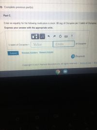 B Complete previous part(s)
Part C
Enter an equality for the following medication in stock: 80 mg of Clozapine per 1 tablet of Clozapine.
Express your answer with the appropriate units.
HA
?
1 tablet of Clozapine =
Value
Units
of Clozapine
Submit
Previous Answers Request Answer
P Pearson
Copyright © 2021 Pearson Education Inc. All rights reserved. I Terms of Use I Priv
