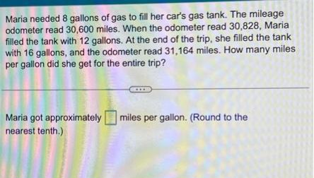 Maria needed 8 gallons of gas to fill her car's gas tank. The mileage
odometer read 30,600 miles. When the odometer read 30,828, Maria
filled the tank with 12 gallons. At the end of the trip, she filled the tank
with 16 gallons, and the odometer read 31,164 miles. How many miles
per gallon did she get for the entire trip?
Maria got approximately
nearest tenth.)
miles per gallon. (Round to the