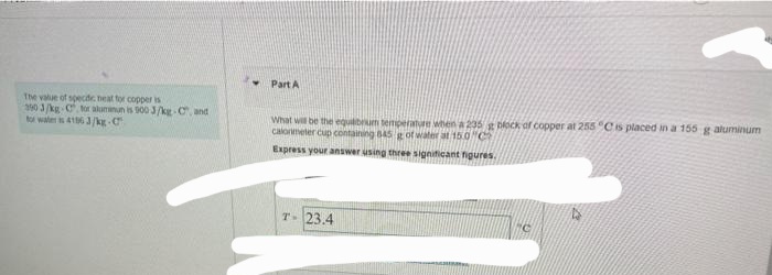 The value of specific neat for copper is
390 3/kg-C for aluminun is 900 J/kg-C, and
for water is 4156 3/kg-C
Part A
What will be the equilibrum temperature when a 235 g block of copper at 255 °C is placed in a 155 g aluminum
calorimeter cup containing 845 g of water at 15.0 C
Express your answer using three significant figures.
T- 23.4