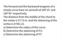 The forward and the backward tangents of a
simple curve have an azimuth of 249°15' and
190°45' respectively.
The distance from the middle of the chord to
the vertex is 57.73 m. And the stationing of the
vertex is 2+501.21.
a) Determine the radius of the curve.
b) Determine the stationing of P.C.
c) Determine the stationing of P.T.
