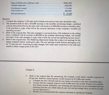 3.
Sales (19,500 units x $30 per unit).
Variable expenses.
Contribution margin
Fixed expenses.
Net operating loss.
4.
Required:
2.
1. Compute the company's CM ratio and its break-even point in unit sales and dollar sales.
The president believes that a $16,000 increase in the monthly advertising budget, combined
with an intensified effort by the sales staff, will result in an $80,000 increase in monthly sales.
If the president is right, what will be the increase (decrease) in the company's monthly net
operating income?
$585,000
409,500
Chapter 5
175,500
180,000
$ (4,500)
Refer to the original data. The sales manager is convinced that a 10% reduction in the selling
price, combined with an increase of $60,000 in the monthly advertising budget, will double
unit sales. If the sales manager is right, what will be the revised net operating income (loss)?
Refer to the original data. The Marketing Department thinks that a fancy new package for the
laptop computer battery would grow sales. The new package would increase packaging costs
by 75 cents per unit. Assuming no other changes, how many units would have to be sold each
month to attain a target profit of $9,750?
5.
Refer to the original data. By automating, the company could reduce variable expenses by
$3 per unit. However, fixed expenses would increase by $72,000 each month.
b.
a. Compute the new CM ratio and the new break-even point in unit sales and dollar sales.
Assume that the company expects to sell 26,000 units next month. Prepare two contribu-
tion format income statements, one assuming that operations are not automated and one
assuming that they are. (Show data on a per unit and percentage basis, as well as in total,
for each alternative.)
C. Would you recommend that the company automate its operations? Explain.