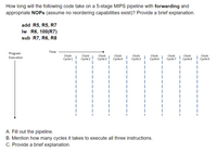 How long will the following code take on a 5-stage MIPS pipeline with forwarding and
appropriate NOPS (assume no reordering capabilities exist)? Provide a brief explanation.
add R5, R5, R7
Iw R6, 100(R7)
sub R7, R6, R8
Time
Program
Clock
Cycle 1
Clock
Cycle 2
Clock
Cycle 6
Clock
Cycle 8
Clock
Cycle 9
Clock
Clock
Cycle 4
Clock
Cycle 5
Clock
Cycle 7
Execution
Cycle 3
A. Fill out the pipeline.
B. Mention how many cycles it takes to execute all three instructions.
C. Provide a brief explanation.
