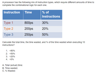 A processor has the following mix of instruction types, which require different amounts of time to
complete the combinational logic for each one.
Instruction Time
% of
Instructions
Туре 1
800ps
30%
Туре 2
200ps
20%
Туре 3
250ps
50%
Calculate the total time, the time wasted, and % of the time wasted when executing 10
instructions?
1. -80%
2. -50%
3. -20%
4. -0%
A. Total (actual) time:
B. Time wasted:
C. % Wasted:
