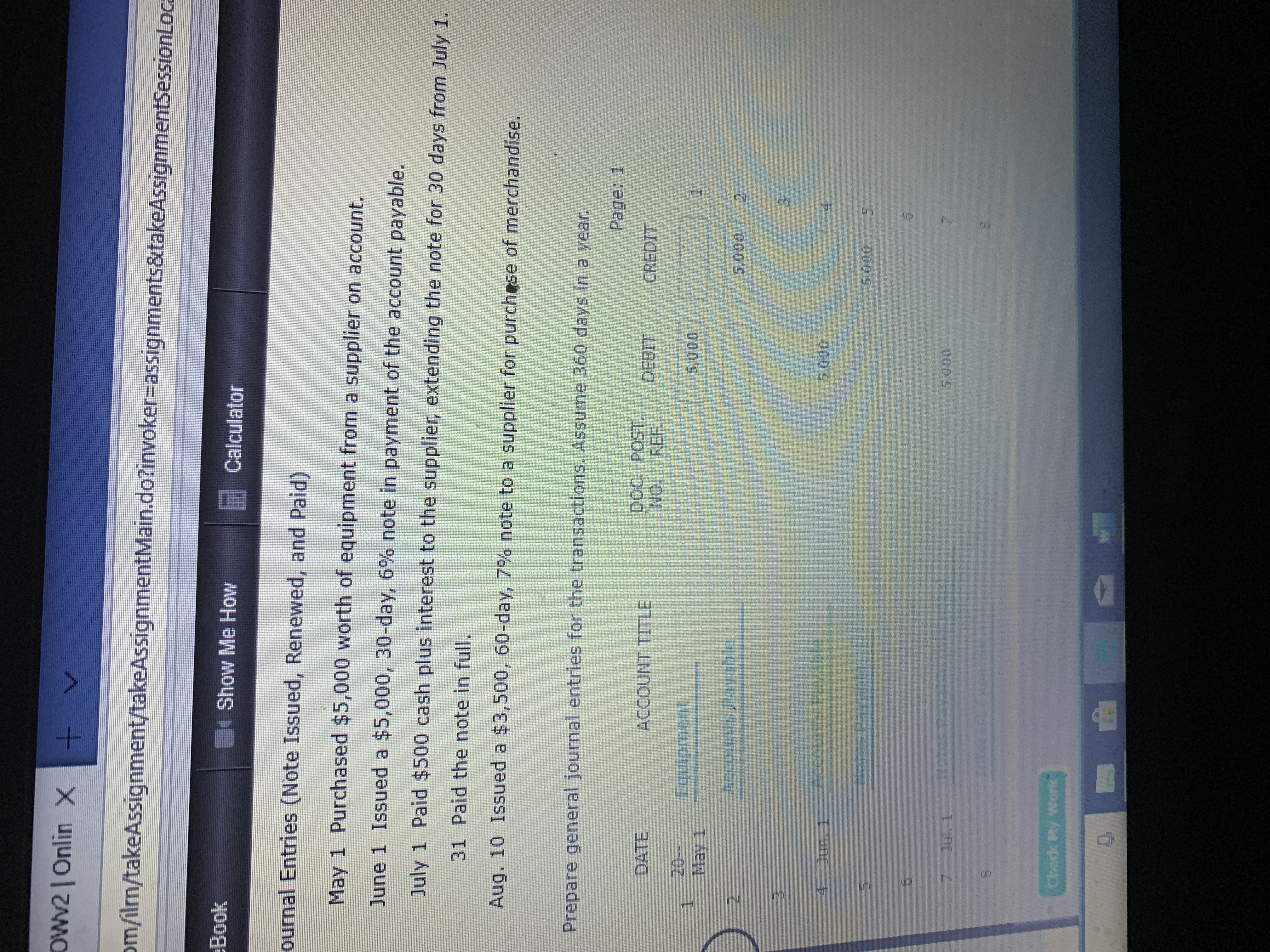 OWv2| Onlin X
om/ilrn/takeAssignment/takeAssignmentMain.do?invoker-assignments&takeAssignmentSessionLoca
Book
Show Me How
Calculator
ournal Entries (Note Issued, Renewed, and Paid)
May 1 Purchased $5,000 worth of equipment from a supplier on account.
June 1 Issued a $5,000, 30-day, 6 % note in payment of the account payable.
July 1 Paid $500 cash plus interest to the supplier, extending the note for 30 days from July 1.
31 Paid the note in full.
Aug. 10 Issued a $3,500, 60-day, 7% note to a supplier for purchese of merchandise.
Prepare general journal entries for the transactions. Assume 360 days in a year
Page: 1
Doc. POST
NO REF.
DATE
ACCOUNT TITLE
DEBIT CREDIT
20-
May 1
Equipment
5,000
Accounts Payable
5,000
3
nts Payable
4 Jun. 1
5.000
Netes Pay ht
5.000
5
5
Hotes Pay lolcithots
Jul. 1
5.000
1nterest pedse
Chedk My Work
ro
n

