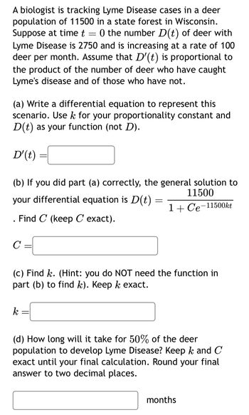 A biologist is tracking Lyme Disease cases in a deer
population of 11500 in a state forest in Wisconsin.
Suppose at time t = 0 the number D(t) of deer with
Lyme Disease is 2750 and is increasing at a rate of 100
deer per month. Assume that D'(t) is proportional to
the product of the number of deer who have caught
Lyme's disease and of those who have not.
(a) Write a differential equation to represent this
scenario. Use k for your proportionality constant and
D(t) as your function (not D).
D'(t)
(b) If you did part (a) correctly, the general solution to
11500
your differential equation is D(t)
1+ Ce-11500kt
. Find C (keep C exact).
C
-
k
=
(c) Find k. (Hint: you do NOT need the function in
part (b) to find k). Keep k exact.
-
=
(d) How long will it take for 50% of the deer
population to develop Lyme Disease? Keep k and C
exact until your final calculation. Round your final
answer to two decimal places.
months