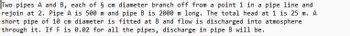 Two pipes A and B, each of § cm diameter branch off from a point 1 in a pipe line and
rejoin at 2. Pipe A is 500 m and pipe B is 2000 m long. The total head at 1 is 25 m. A
short pipe of 10 cm diameter is fitted at B and flow is discharged into atmosphere
through it. If F is 0.02 for all the pipes, discharge in pipe B will be.