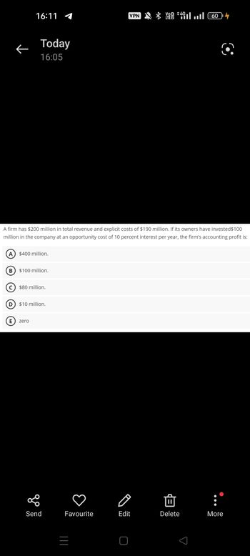 B
←
D
16:11
Today
16:05
A firm has $200 million in total revenue and explicit costs of $190 million. If its owners have invested $100
million in the company at an opportunity cost of 10 percent interest per year, the firm's accounting profit is:
$400 million.
$100 million.
C$80 million.
E zero
$10 million.
go
Send
VPN
Favourite
+ ( 60 اس 4* *
Edit
Von 4G
Delete
More