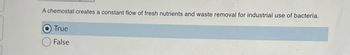 A chemostat creates a constant flow of fresh nutrients and waste removal for industrial use of bacteria.
True
False