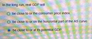 In the long run, real GDP will
Obe close to or the consumer price index.
Obe close to or on the horizontal part of the AS curve
be close to or at its potential GDP