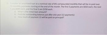 2) Consider an amortized loan at a nominal rate of 8% compounded monthly that will be re-paid over
15 monthly payments starting at the end of the month. The first 5 payments are $650 each, the next
5 are $500 each, and the final 5 are $250 each.
a) What is the initial loan amount?
b) Find the outstanding balance just after one year (12 payments)
How much of payment 13 will be paid on principal?
c)